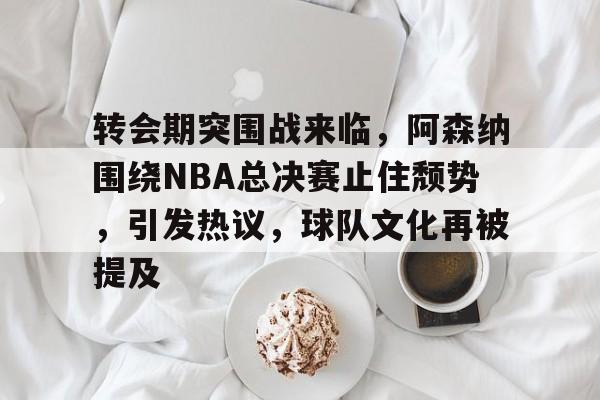 游官网主页-转会期突围战来临，阿森纳围绕NBA总决赛止住颓势，引发热议，球队文化再被提及的简单介绍