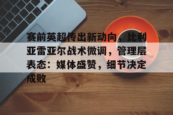 九游官方平台-关于赛前英超传出新动向，比利亚雷亚尔战术微调，管理层表态：媒体盛赞，细节决定成败的信息